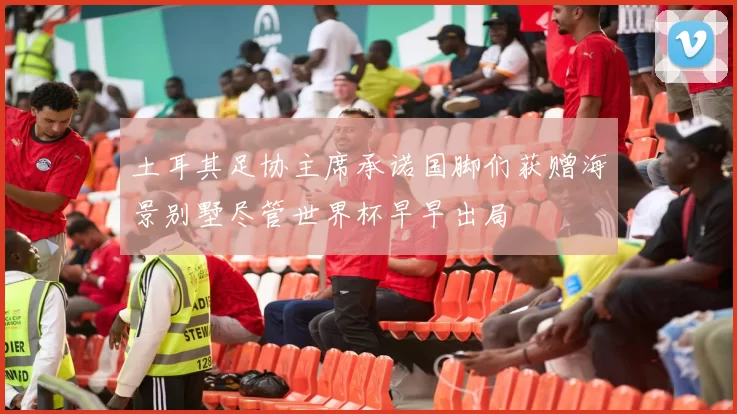 土耳其足协主席承诺国脚们获赠海景别墅尽管世界杯早早出局